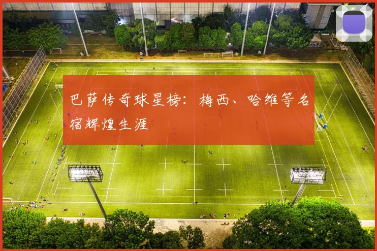 巴萨传奇球星榜:梅西、哈维等名宿辉煌生涯